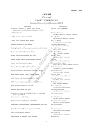 37
IS 10262 : 2019
ANNEX H
(Foreword)
COMMITTEE COMPOSITION
Cement and Concrete Sectional Committee, CED 02
Organization Representive(S)
In Personal Capacity, (14A, Summer Breeze, Seasons, SHRI JOSE KURIAN (Chairman)
Kuravankonam, Kowdiar, Thiruvananthapuram 695003)
ACC Ltd, Mumbai SHRI S. A. KHADILKAR
SHRI RAMAN SADANAND PARULEKAR (Alternate)
Ambuja Cements Limited, Ahmedabad SHRI J. P. DESAI
DR BIBEKANANDA MOHAPATRA (Alternate)
Atomic Energy Regulatory Board, Mumbai SHRI L. R. BISHNOI
SHRI SOURAV ACHARYA (Alternate)
Builders’ Association of India, Mumbai SHRI SUSHANTA KUMAR BASU
SHRI D. R. SEKOR (Alternate)
Building Materials and Technology Promotion Council, New Delhi SHRI J. K. PRASAD
SHRI C. N. JHA (Alternate)
Cement Manufacturers’ Association, Noida SHRI RAKESH BHARGAVA
DR S. K. HANDOO (Alternate)
Central Public Works Department, New Delhi SHRI A. K. GARG
SHRI RAJESH KHARE (Alternate)
Central Soil and Materials Research Station, New Delhi DIRECTOR
SHRI N. SIVA KUMAR (Alternate)
Central Water Commission, New Delhi DIRECTOR (CMDD) (N&W)
DEPUTY DIRECTOR (CMDD) (NW&S) (Alternate)
Conmat Technologies Private Limited, Kolkata DR A. K. CHATTERJEE
SHRI SUBRATO CHOWDHURY (Alternate)
Construction Chemical Manufacturers’ Association, Mumbai SHRI SAMIR SURLAKER
SHRI NILOTPOL KAR (Alternate)
CSIR – Central Building Research Institute, Roorkee SHRI S. K. SINGH
SHRI SUBHASH GURRAM (Alternate)
CSIR – Central Road Research Institute, New Delhi SHRI J. B. SENGUPTA
SHRI SATISH PANDEY (Alternate)
CSIR – Structural Engineering Research Centre, Chennai DR K. RAMANJANEYULU
DR P. SRINIVASAN (Alternate)
Delhi Development Authority, New Delhi SHRI LAXMAN SINGH
SHRI VIJAY SHANKAR (Alternate)
Engineers India Limited, New Delhi SHRI RAJANJI SRIVASTAVA
SHRI ANURAG SINHA (Alternate)
Department of Science & Technology, Ministry of Science and SHRI CHANDER MOHAN
Technology New Delhi
Gammon India Limited, Mumbai SHRI V. N. HEGGADE
SHRI S. C. UPADHYAY (Alternate)
Hindustan Construction Company Ltd, Mumbai SHRI SATISH KUMAR SHARMA
DR CHETAN HAZAREE (Alternate)
Housing and Urban Development Corporation Limited, New Delhi SHRI DEEPAK BANSAL
Indian Association of Structural Engineers, New Delhi SHRI MAHESH TANDON
SHRI GANESH JUNEJA (Alternate)
Indian Concrete Institute, Chennai SHRI VIVEK NAIK
SECRETARY GENERAL (Alternate)
Indian Institute of Technology Delhi, New Delhi REPRESENTATIVE
L
i
c
e
n
s
e
d
t
o
I
R
I
C
E
N
L
I
B
l
i
b
r
a
r
y
@
i
r
i
c
e
n
.
g
o
v
.
i
n
 