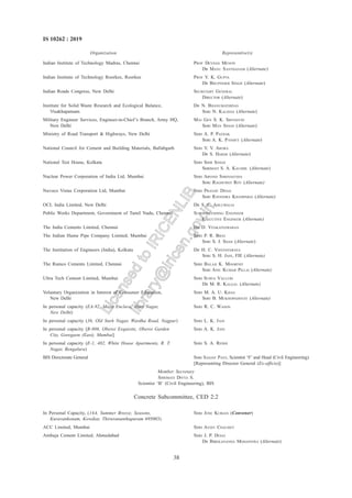 38
IS 10262 : 2019
Indian Institute of Technology Madras, Chennai PROF DEVDAS MENON
DR MANU SANTHANAM (Alternate)
Indian Institute of Technology Roorkee, Roorkee PROF V. K. GUPTA
DR BHUPINDER SINGH (Alternate)
Indian Roads Congress, New Delhi SECRETARY GENERAL
DIRECTOR (Alternate)
Institute for Solid Waste Research and Ecological Balance, DR N. BHANUMATHIDAS
Visakhapatnam SHRI N. KALIDAS (Alternate)
Military Engineer Services, Engineer-in-Chief’s Branch, Army HQ, MAJ GEN S. K. SRIVASTAV
New Delhi SHRI MAN SINGH (Alternate)
Ministry of Road Transport & Highways, New Delhi SHRI A. P. PATHAK
SHRI A. K. PANDEY (Alternate)
National Council for Cement and Building Materials, Ballabgarh SHRI V. V. ARORA
DR S. HARSH (Alternate)
National Test House, Kolkata SHRI SHIR SINGH
SHRIMATI S. A. KAUSHIL (Alternate)
Nuclear Power Corporation of India Ltd, Mumbai SHRI ARVIND SHRIVASTAVA
SHRI RAGHUPATI ROY (Alternate)
Nuvoco Vistas Corporation Ltd, Mumbai SHRI PRANAV DESAI
SHRI RAVINDRA KHAMPARIA (Alternate)
OCL India Limited, New Delhi DR S. C. AHLUWALIA
Public Works Department, Government of Tamil Nadu, Chennai SUPERINTENDING ENGINEER
EXECUTIVE ENGINEER (Alternate)
The India Cements Limited, Chennai DR D. VENKATESWARAN
The Indian Hume Pipe Company Limited, Mumbai SHRI P. R. BHAT
SHRI S. J. SHAH (Alternate)
The Institution of Engineers (India), Kolkata DR H. C. VISVESVARAYA
SHRI S. H. JAIN, FIE (Alternate)
The Ramco Cements Limited, Chennai SHRI BALAJI K. MOORTHY
SHRI ANIL KUMAR PILLAI (Alternate)
Ultra Tech Cement Limited, Mumbai SHRI SURYA VALLURI
DR M. R. KALGAL (Alternate)
Voluntary Organization in Interest of Consumer Education, SHRI M. A. U. KHAN
New Delhi SHRI B. MUKHOPADHYAY (Alternate)
In personal capacity (EA-92, Maya Enclave, Hari Nagar, SHRI R. C. WASON
New Delhi)
In personal capacity (36, Old Sneh Nagar, Wardha Road, Nagpur) SHRI L. K. JAIN
In personal capacity [B-806, Oberoi Exquisite, Oberoi Garden SHRI A. K. JAIN
City, Goregaon (East), Mumbai]
In personal capacity (E-1, 402, White House Apartments, R. T. SHRI S. A. REDDI
Nagar, Bengaluru)
BIS Directorate General SHRI SANJAY PANT, Scientist ‘F’ and Head (Civil Engineering)
[Representing Director General (Ex-officio)]
Member Secretary
SHRIMATI DIVYA S.
Scientist ‘B’ (Civil Engineering), BIS
Concrete Subcommittee, CED 2:2
In Personal Capacity, (14A, Summer Breeze, Seasons, SHRI JOSE KURIAN (Convener)
Kuravankonam, Kowdiar, Thiruvananthapuram 695003)
ACC Limited, Mumbai SHRI AVIJIT CHAUBEY
Ambuja Cement Limited, Ahmedabad SHRI J. P. DESAI
DR BIBEKANANDA MOHAPATRA (Alternate)
Organization Representive(S)
L
i
c
e
n
s
e
d
t
o
I
R
I
C
E
N
L
I
B
l
i
b
r
a
r
y
@
i
r
i
c
e
n
.
g
o
v
.
i
n
 