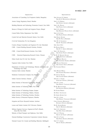 39
IS 10262 : 2019
Association of Consulting Civil Engineers (India), Bengaluru SHRI AVINASH D. SHIRODE
SHRI K. K. MEGHASHYAM (Alternate)
Atomic Energy Regulatory Board, Mumbai SHRI L. R. BISHNOI
SHRI SOURAV ACHARYA (Alternate)
Building Materials and Technology Promotion Council, New Delhi SHRI J. K. PRASAD
SHRI PANKAJ GUPTA (Alternate)
Bureau of Design for Hydel and Irrigation Project, Bhopal SHRI S. K. KHARE
SHRI BHAGWATI PRASAD GUPTA (Alternate)
Central Public Works Department, New Delhi SHRI A. K. GARG
SHRI RAJESH KHARE (Alternate)
Central Soil and Materials Research Station, New Delhi SHRI RAJEEV KUMAR
SHRI M. RAJA (Alternate)
Civil-Aid Technoclinic Pvt Ltd, Bengaluru SHRI M. S. SUDARSHAN
SHRI R. NAGENDRA (Alternate)
Creative Design Consultants and Engineers Pvt Ltd, Ghaizabad SHRI AMAN DEEP
CSIR – Central Building Research Institute, Roorkee DR RAJESH DEOLIA
SHRI H. C. ARORA (Alternate)
CSIR – Central Road Research Institute, New Delhi SHRI J. B. SENGUPTA
SHRI SATISH PANDEY (Alternate)
CSIR – Structural Engineering Research Centre, Chennai DR B. H. BHARATH KUMAR
DR P. SRINIVASAN (Alternate)
Elkem South Asia Pvt Ltd, Navi Mumbai SHRI BRAJESH MALVIYA
SHRI SURENDRA SHARMA (Alternate)
Engineers India Limited, New Delhi SHRI RAJANJI SRIVASTAVA
SHRI ANURAG SINHA (Alternate)
Department of Science and Technology, Ministry of Science and DR CHANDER MOHAN
Technology New Delhi
Gammon India Limited, Mumbai SHRI MANISH MOKAL
SHRI SUDEESH RAJENDRAN (Alternate)
Hindustan Construction Company Ltd, Mumbai DR CHETAN HAZARE
SHRI AVINASH HARDE (Alternate)
Indian Concrete Institute, Chennai SHRI K. C. TAYADE
SECRETARY GENERAL (Alternate)
Indian Institute of Structural Engineering, Mumbai SHRI D. S. JOSHI
SHRI HEMANT VADALKAR (Alternate)
Indian Institute of Technology Delhi, New Delhi DR B. BHATTACHARJEE
DR SHASHANK BISHNOI (Alternate)
Indian Institute of Technology Kanpur, Kanpur DR SUDHIR MISHRA
Indian Institute of Technology Madras, Chennai DR MANU SANTHANAM
Indian Institute of Technology Roorkee, Roorkee DR ASHOK KUMAR JAIN
Indian Society of Structural Engineers, Mumbai SHRI D. S. JOSHI
SHRI HEMANT VADALKAR (Alternate)
Irrigation and Power Research Institute, Amritsar CHIEF ENGINEER (RESEARCH)
RESEARCH OFFICER (Alternate)
Larsen and Toubro Limited, ECC Division, Chennai DR B. SIVARAMSARMA
SHRI S. MANOHAR (Alternate)
Military Engineer Services, Engineer-in-Chief’s Branch, SHRI S. K. SRIVASTAV
Army HQ, New Delhi SHRI MAN SINGH (Alternate)
Ministry of Road Transport and Highways, New Delhi SHRI A. P. PATHAK
SHRI A. K. PANDEY (Alternate)
National Buildings Construction Corporation Limited, Haryana SHRI H. S. YADAV
SHRI PAWAN KUMAR (Alternate)
National Council for Cement and Building Materials, Ballabgarh SHRI V. V. ARORA
SHRI S. SHARMA (Alternate)
Organization Representive(S)
L
i
c
e
n
s
e
d
t
o
I
R
I
C
E
N
L
I
B
l
i
b
r
a
r
y
@
i
r
i
c
e
n
.
g
o
v
.
i
n
 