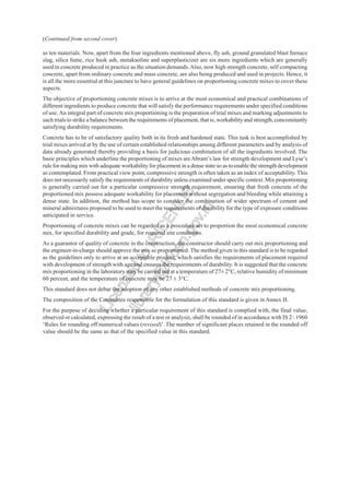 as ten materials. Now, apart from the four ingredients mentioned above, fly ash, ground granulated blast furnace
slag, silica fume, rice husk ash, metakaoline and superplasticizer are six more ingredients which are generally
used in concrete produced in practice as the situation demands.Also, now high strength concrete, self compacting
concrete, apart from ordinary concrete and mass concrete, are also being produced and used in projects. Hence, it
is all the more essential at this juncture to have general guidelines on proportioning concrete mixes to cover these
aspects.
The objective of proportioning concrete mixes is to arrive at the most economical and practical combinations of
different ingredients to produce concrete that will satisfy the performance requirements under specified conditions
of use.An integral part of concrete mix proportioning is the preparation of trial mixes and marking adjustments to
such trials to strike a balance between the requirements of placement, that is, workability and strength, concomitantly
satisfying durability requirements.
Concrete has to be of satisfactory quality both in its fresh and hardened state. This task is best accomplished by
trial mixes arrived at by the use of certain established relationships among different parameters and by analysis of
data already generated thereby providing a basis for judicious combination of all the ingredients involved. The
basic principles which underline the proportioning of mixes areAbram’s law for strength development and Lyse’s
rule for making mix with adequate workability for placement in a dense state so as to enable the strength development
as contemplated. From practical view point, compressive strength is often taken as an index of acceptability. This
does not necessarily satisfy the requirements of durability unless examined under specific context. Mix proportioning
is generally carried out for a particular compressive strength requirement, ensuring that fresh concrete of the
proportioned mix possess adequate workability for placement without segregation and bleeding while attaining a
dense state. In addition, the method has scope to consider the combination of wider spectrum of cement and
mineral admixtures proposed to be used to meet the requirements of durability for the type of exposure conditions
anticipated in service.
Proportioning of concrete mixes can be regarded as a procedure set to proportion the most economical concrete
mix, for specified durability and grade, for required site conditions.
As a guarantor of quality of concrete in the construction, the constructor should carry out mix proportioning and
the engineer-in-charge should approve the mix so proportioned. The method given in this standard is to be regarded
as the guidelines only to arrive at an acceptable product, which satisfies the requirements of placement required
with development of strength with age and ensures the requirements of durability. It is suggested that the concrete
mix proportioning in the laboratory may be carried out at a temperature of 27± 2°C, relative humidity of minimum
60 percent, and the temperature of concrete may be 27 ± 3°C.
This standard does not debar the adoption of any other established methods of concrete mix proportioning.
The composition of the Committee responsible for the formulation of this standard is given in Annex H.
For the purpose of deciding whether a particular requirement of this standard is complied with, the final value,
observed or calculated, expressing the result of a test or analysis, shall be rounded of in accordance with IS 2 : 1960
‘Rules for rounding off numerical values (revised)’ .The number of significant places retained in the rounded off
value should be the same as that of the specified value in this standard.
(Continued from second cover)
L
i
c
e
n
s
e
d
t
o
I
R
I
C
E
N
L
I
B
l
i
b
r
a
r
y
@
i
r
i
c
e
n
.
g
o
v
.
i
n
 