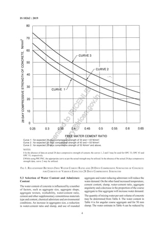 4
IS 10262 : 2019
5.3 Selection of Water Content and Admixture
Content
The water content of concrete is influenced by a number
of factors, such as aggregate size, aggregate shape,
aggregate texture, workability, water-cement ratio,
cement and other supplementary cementitious materials
type and content, chemical admixture and environmental
conditions. An increase in aggregates size, a reduction
in water-cement ratio and slump, and use of rounded
aggregate and water reducing admixture will reduce the
water demand. On the other hand increased temperature,
cement content, slump, water-cement ratio, aggregate
angularity and a decrease in the proportion of the coarse
aggregate to fine aggregate will increase water demand.
The quantity of mixing water per unit volume of concrete
may be determined from Table 4. The water content in
Table 4 is for angular coarse aggregate and for 50 mm
slump. The water estimate in Table 4 can be reduced by
Curve 1 : for expected 28 days compressive strength of 33 and < 43 N/mm2
.
Curve 2 : for expected 28 days compressive strength of 43 and < 53 N/mm2
.
Curve 3 : for expected 28 days compressive strength of 53 N/mm2
and above.
NOTES
1 In the absence of data on actual 28 days compressive strength of cement, the curves 1, 2 and 3 may be used for OPC 33, OPC 43 and
OPC 53, respectively.
2 While using PPC/PSC, the appropriate curve as per the actual strength may be utilized. In the absence of the actual 28 days compressive
strength data, curve 2 may be utilized.
FIG 1. RELATIONSHIP BETWEEN FREE WATER CEMENT RATIO AND 28 DAYS COMPRESSIVE STRENGTHS OF CONCRETE
FOR CEMENTS OF VARIOUS EXPECTED 28 DAYS COMPRESSIVE STRENGTHS
L
i
c
e
n
s
e
d
t
o
I
R
I
C
E
N
L
I
B
l
i
b
r
a
r
y
@
i
r
i
c
e
n
.
g
o
v
.
i
n
 