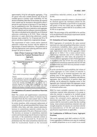 5
IS 10262 : 2019
approximately 10 kg for sub-angular aggregates, 15 kg
for gravel with some crushed particles and 20 kg for
rounded gravel to produce same workability. For the
desiredworkability(otherthan50mmslump),the required
water content may be increased or decreased by about 3
percent for each increase or decrease of 25 mm slump or
may be established by trial. This illustrates the need for
trial batch testingof the givenmaterialsas eachaggregate
source is different and can influence concrete properties.
The watersocalculated canbereduced byuse ofchemical
admixture conforming to IS 9103. Water reducing
admixture or super plasticizing admixtures usually
decrease water content by 5 to 10 percent and 20 to 30
percent and above respectively at appropriate dosages.
The requirement of water content and/or chemical
admixture content may increase with the addition of
high dosages of mineral admixture. The guidelines on
selecting appropriate water reducing admixture and its
dosages are given in Annex G.
Table 4 Water Content per Cubic Metre of
Concrete For Nominal Maximum Size of
Aggregate
(Clause 5.3)
Sl
No.
Nominal Maximum Size of
Aggregate
mm
Water Content1)
kg
(1) (2) (3)
i)
ii)
iii)
10
20
40
208
186
165
1)
Water content corresponding to saturated surface dry aggregate.
NOTES
1 These quantities of mixing water are for use in computing
cement/cementitious materials content for trial batches.
2 On account of long distances over which concrete needs to be
carried from batching plant/RMC plant, the concrete mix is
generally designed for a higher slump initially than the slump
required at the time of placing. The initial slump value shall
depend on the distance of transport and loss of slump with time.
5.4 Calculation of Cement/Cementitious Materials
Content
5.4.1 The cement and supplementary cementitious
materials content per unit volume of concrete may be
calculated from the free water-cement ratio (see 5.1)
and the quantity of water per unit volume of concrete.
In certain situations, while using part replacement of
cement by fly ash, ground granulated blast furnace slag
(GGBS), silica fume, and other mineral admixtures,
increase in cementitious materials content may be
warranted, particularly if fly ash is 20 percent or more.
The decision on increase in cementitious materials
content and its percentage may be based on experience
and trials; or the cementitious materials content so
calculated may be increased by 10 percent for
preliminary trial. The water-cementitious materials ratio
shall be recalculated, based on the increased
cementitious materials content, as per Table 5 of
IS 456.
The cementitious materials content so calculated shall
be checked against the minimum content for the
requirements of durability as per IS 456 or as specified
and greater of the two values may be adopted. The
maximum cement content shall be in accordance with
IS 456 or as specified.
5.4.2 The percentage of fly ash/GGBS to be used has
to be decided based on the project requirement and the
quality of these materials.
5.5 Estimation of Coarse Aggregate Proportion
5.5.1 Aggregates of essentially the same nominal
maximum size, type and grading will produce concrete
of satisfactory workability when a given volume of
coarse aggregate per unit volume of total aggregate is
used. Approximate values for this aggregate volume
are given in Table 5 for a water-cement/water-
cementitious materials ratio of 0.5, which may be
suitably adjusted for other ratios, the proportion of
volume of coarse aggregates to that of total aggregates
is increased at the rate of 0.01 for every decrease in
water-cement/cementitious materials ratio by 0.05 and
decreased at the rate of 0.01 for every increase in water-
cement ratio by 0.05.
It can be seen that for equal workability, the volume of
coarse aggregate in a unit volume of concrete is
dependent only on its nominal maximum size and
grading zone of fine aggregate. Differences in the
amount of mortar required for workabilitywith different
aggregates, due to differences in particle shape and
grading, can be adjusted by changing coarse to fine
aggregate ratio. Generally higher fine aggregate content
is required for crushed angular coarse aggregates due
to increased surface area.
5.5.2 For more workable concrete mixes which is
sometimes required when placement is by pump or
when the concrete is required to be worked around
congested reinforcing steel, it may be desirable to
reduce the estimated coarse aggregate content
determined using Table 5 up to 10 percent. However,
caution shall be exercised to assure that the resulting
slump, water-cement/cementitious materials ratio and
strength properties of concrete are consistent with the
recommendations of IS 456 and meet project
specification requirements as applicable.
5.6 Combination of Different Coarse Aggregate
Fractions
The coarse aggregate used shall conform to IS 383.
Coarse aggregates of different sizes may be combined
in suitable proportions so as to result in an overall
L
i
c
e
n
s
e
d
t
o
I
R
I
C
E
N
L
I
B
l
i
b
r
a
r
y
@
i
r
i
c
e
n
.
g
o
v
.
i
n
 