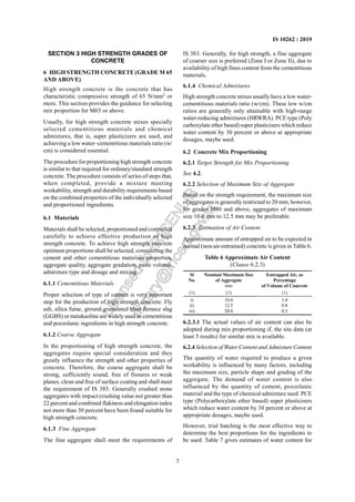 7
IS 10262 : 2019
SECTION 3 HIGH STRENGTH GRADES OF
CONCRETE
6 HIGH STRENGTH CONCRETE (GRADE M 65
AND ABOVE)
High strength concrete is the concrete that has
characteristic compressive strength of 65 N/mm2
or
more. This section provides the guidance for selecting
mix proportion for M65 or above.
Usually, for high strength concrete mixes specially
selected cementitious materials and chemical
admixtures, that is, super plasticizers are used, and
achieving a low water–cementitious materials ratio (w/
cm) is considered essential.
The procedure for proportioning high strength concrete
is similar to that required for ordinary/standard strength
concrete. The procedure consists of series of steps that,
when completed, provide a mixture meeting
workability, strength and durability requirements based
on the combined properties of the individually selected
and proportioned ingredients.
6.1 Materials
Materials shall be selected, proportioned and controlled
carefully to achieve effective production of high
strength concrete. To achieve high strength concrete
optimum proportions shall be selected, considering the
cement and other cementitious materials properties,
aggregate quality, aggregate gradation, paste volume,
admixture type and dosage and mixing.
6.1.1 Cementitious Materials
Proper selection of type of cement is very important
step for the production of high strength concrete. Fly
ash, silica fume, ground granulated blast furnace slag
(GGBS) or metakaoline are widely used as cementitious
and pozzolanic ingredients in high strength concrete.
6.1.2 Coarse Aggregate
In the proportioning of high strength concrete, the
aggregates require special consideration and they
greatly influence the strength and other properties of
concrete. Therefore, the coarse aggregate shall be
strong, sufficiently sound, free of fissures or weak
planes, clean and free of surface coating and shall meet
the requirement of IS 383. Generally crushed stone
aggregates with impact/crushing value not greater than
22 percent and combined flakiness and elongation index
not more than 30 percent have been found suitable for
high strength concrete.
6.1.3 Fine Aggregate
The fine aggregate shall meet the requirements of
IS 383. Generally, for high strength, a fine aggregate
of coarser size is preferred (Zone I or Zone II), due to
availability of high fines content from the cementitious
materials.
6.1.4 Chemical Admixtures
High strength concrete mixes usually have a low water-
cementitious materials ratio (w/cm). These low w/cm
ratios are generally only attainable with high-range
water-reducing admixtures (HRWRA). PCE type (Poly
carboxylate ether based) super plasticisers which reduce
water content by 30 percent or above at appropriate
dosages, maybe used.
6.2 Concrete Mix Proportioning
6.2.1 Target Strength for Mix Proportioning
See 4.2.
6.2.2 Selection of Maximum Size of Aggregate
Based on the strength requirement, the maximum size
of aggregates is generally restricted to 20 mm; however,
for grades M80 and above, aggregates of maximum
size 10.0 mm to 12.5 mm may be preferable.
6.2.3 Estimation of Air Content
Approximate amount of entrapped air to be expected in
normal (non-air-entrained) concrete is given in Table 6.
Table 6 Approximate Air Content
(Clause 6.2.3)
Sl
No.
Nominal Maximum Size
of Aggregate
mm
Entrapped Air, as
Percentage
of Volume of Concrete
(1) (1) (1)
i)
ii)
iii)
10.0
12.5
20.0
1.0
0.8
0.5
6.2.3.1 The actual values of air content can also be
adopted during mix proportioning if, the site data (at
least 5 results) for similar mix is available.
6.2.4 Selection of Water Content and Admixture Content
The quantity of water required to produce a given
workability is influenced by many factors, including
the maximum size, particle shape and grading of the
aggregate. The demand of water content is also
influenced by the quantity of cement, pozzolanic
material and the type of chemical admixture used. PCE
type (Polycarboxylate ether based) super plasticisers
which reduce water content by 30 percent or above at
appropriate dosages, maybe used.
However, trial batching is the most effective way to
determine the best proportions for the ingredients to
be used. Table 7 gives estimates of water content for
L
i
c
e
n
s
e
d
t
o
I
R
I
C
E
N
L
I
B
l
i
b
r
a
r
y
@
i
r
i
c
e
n
.
g
o
v
.
i
n
 