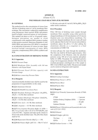 7
IS 10500 : 2012
B-1 GENERAL
The method involves the concentration of viruses from
100 litre of drinking water to 1 ml by membrane filter
technique.The concentrate is subjected to amplification
using polymerase chain reaction (PCR) and primers
based on highly conserved regions of viral genomes.
This method can detect as low as 10 genome copies.
Stringent precautions are needed to avoid
contamination with amplified DNA products leading
to false positive reactions. Detection of hepatitisA virus
(HAV) RNA and enterovirus (EV) RNA is considered
as an indication of presence of viruses in water. Steps
involved include concentration of water, RNA
extraction, complementary DNA (cDNA) synthesis and
PCR.
B-2 CONCENTRATION OF DRINKING WATER
B-2.1 Apparatus
B-2.1.1 Pressure Pump
B-2.1.2 Membrane Filter Assembly with 144 mm
Diameter with Tripod Stand
B-2.1.3 Pressure Vessel (50 litre capacity) with
Pressure Gauge
B-2.1.4 Inter-connecting Pressure Tubes
B-2.2 Reagents
Autoclaved double distilled water shall be used for the
preparation of reagents/buffers in this study.
B-2.2.1 Aluminium Chloride
B-2.2.2 HCl/NaOH Urea (Extra Pure)
B-2.2.3 Disodium Hydrogen Phosphate (Na2HPO4.
2H2O) — 0.2 M, filter sterilized.
B-2.2.4 Sodium Dihydrogen Phosphate (NaH2PO4.
2H2O) — 0.2 M, filter sterilized.
B-2.2.5 Citric Acid — 0.1 M, filter sterilized.
B-2.2.6 L-Arginine — 0.5 M, filter sterilized.
B-2.2.7 Urea-Arginine Phosphate Buffer (U-APB) —
Mix 4.5 g of urea with 2 ml of 0.2 M NaH2PO4 and
2 ml of 0.5 M L - Arginine and make up the volume to
50 ml with sterile distilled water. The pH of the eluent
shall be 9.0.
B-2.2.8 Magnesium Chloride (MgCl2) — 1 M.
B-2.2.9 McII Vaines Buffer (pH 5.0) — Mix 9.7 ml of
ANNEX B
(Clause 4.2.7)
POLYMERASE CHAIN REACTION (PCR) METHOD
0.1 M citric acid with 10.3 ml of 0.2 M Na2HPO4 .2H2O
under sterile conditions.
B-2.3 Procedure
Filter 100 litre of drinking water sample through
membrane filter assembly using either positively
charged membrane of 144 mm diameter or 0.22 micron
diameter pore size nitrocellulose membrane. For
positively charged membrane the test water pH need
not be adjusted. But for the 0.22 micron nitrocellulose
membrane adjust the pH to 3.5 after adding the
aluminium chloride as a coagulant to a final
concentration of 0.000 5 M.
At lower pH pass the water through the membrane.
The flow rate shall be 40 litre/h approximately. After
the completion of the filtration, elute the adsorbed
particles using 100 ml of urea-arginine phosphate
buffer (U-APB). Precipitate the suspended particles
using 1 ml of magnesium chloride (1 M). Dissolve the
resultant precipitate centrifuged out of the sample in
800-1.0 ml of McII vaines buffer. The processed sample
can be stored at refrigerator until required.
B-3 RNA EXTRACTION
B-3.1 Apparatus
B-3.1.1 Cooling Centrifuge
B-3.1.2 Deep Freezer (–20°C)
B-3.1.3 Vortex Mixer
B-3.1.4 Pipette Man
B-3.2 Reagents
B-3.2.1 Cetyl Trimethyl Ammonium Bromide (CTAB)
Buffer
CTAB : 1 percent
Sodium Dodecyl Sulphate (SDS) : 1 percent
EDTA : 20 mM
Sodium Chloride : 1 M
B-3.2.2 Phenol, Chloroform and Isoamylalcohol in the
ratio of 25:24:1 (PCI)
B-3.2.3 Ethanol
B-3.2.4 TE Buffer (pH 8.0)
Tris base : 1 M
EDTA : 0.5 M
B-3.2.5 Sodium Acetate — 3 M.
 