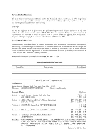 Bureau of Indian Standards
BIS is a statutory institution established under the Bureau of Indian Standards Act, 1986 to promote
harmonious development of the activities of standardization, marking and quality certification of goods
and attending to connected matters in the country.
Copyright
BIS has the copyright of all its publications. No part of these publications may be reproduced in any form
without the prior permission in writing of BIS. This does not preclude the free use, in the course of
implementing the standard, of necessary details, such as symbols and sizes, type or grade designations.
Enquiries relating to copyright be addressed to the Director (Publications), BIS.
Review of Indian Standards
Amendments are issued to standards as the need arises on the basis of comments. Standards are also reviewed
periodically; a standard along with amendments is reaffirmed when such review indicates that no changes are
needed; if the review indicates that changes are needed, it is taken up for revision. Users of Indian Standards
should ascertain that they are in possession of the latest amendments or edition by referring to the latest issue of
‘BIS Catalogue’ and ‘Standards : Monthly Additions’.
This Indian Standard has been developed from Doc No.: FAD 25 (2047).
Amendments Issued Since Publication
Amend No. Date of Issue Text Affected
BUREAU OF INDIAN STANDARDS
Headquarters:
Manak Bhavan, 9 Bahadur Shah Zafar Marg, New Delhi 110002
Telephones : 2323 0131, 2323 3375, 2323 9402 Website: www.bis.org.in
Regional Offices: Telephones
Central : Manak Bhavan, 9 Bahadur Shah Zafar Marg 2323 7617
NEW DELHI 110002 2323 3841
Eastern : 1/14 C.I.T. Scheme VII M, V. I. P. Road, Kankurgachi 2337 8499, 2337 8561
KOLKATA 700054 2337 8626, 2337 9120
Northern : SCO 335-336, Sector 34-A, CHANDIGARH 160022 60 3843
60 9285
Southern : C.I.T. Campus, IV Cross Road, CHENNAI 600113 2254 1216, 2254 1442
2254 2519, 2254 2315
Western : Manakalaya, E9 MIDC, Marol, Andheri (East) 2832 9295, 2832 7858
MUMBAI 400093 2832 7891, 2832 7892
Branches: AHMEDABAD. BANGALORE. BHOPAL. BHUBANESHWAR. COIMBATORE. DEHRADUN.
FARIDABAD. GHAZIABAD. GUWAHATI. HYDERABAD. JAIPUR. KANPUR. LUCKNOW.
NAGPUR. PARWANOO. PATNA. PUNE. RAJKOT. THIRUVANANTHAPURAM.
VISAKHAPATNAM.
{
{
{
{
{
Published by BIS, New Delhi
 