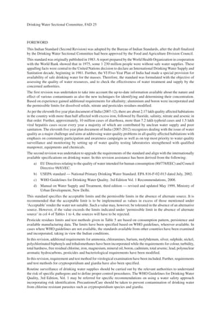 Drinking Water Sectional Committee, FAD 25
FOREWORD
This Indian Standard (Second Revision) was adopted by the Bureau of Indian Standards, after the draft finalized
by the Drinking Water Sectional Committee had been approved by the Food and Agriculture Division Council.
This standard was originally published in 1983.A report prepared by the World Health Organization in cooperation
with the World Bank showed that in 1975, some 1 230 million people were without safe water supplies. These
appalling facts were central to the United Nations decision to declare an International Drinking Water Supply and
Sanitation decade, beginning in 1981. Further, the VI Five-Year Plan of India had made a special provision for
availability of safe drinking water for the masses. Therefore, the standard was formulated with the objective of
assessing the quality of water resources, and to check the effectiveness of water treatment and supply by the
concerned authorities.
The first revision was undertaken to take into account the up-to-date information available about the nature and
effect of various contaminants as also the new techniques for identifying and determining their concentration.
Based on experience gained additional requirements for alkalinity; aluminium and boron were incorporated and
the permissible limits for dissolved solids, nitrate and pesticides residues modified.
As per the eleventh five year plan document of India (2007-12), there are about 2.17 lakh quality affected habitations
in the country with more than half affected with excess iron, followed by fluoride, salinity, nitrate and arsenic in
that order. Further, approximately, 10 million cases of diarrhoea, more than 7.2 lakh typhoid cases and 1.5 lakh
viral hepatitis cases occur every year a majority of which are contributed by unclean water supply and poor
sanitation. The eleventh five year plan document of India (2007-2012) recognizes dealing with the issue of water
quality as a major challenge and aims at addressing water quality problems in all quality affected habitations with
emphasis on community participation and awareness campaigns as well as on top most priority to water quality
surveillance and monitoring by setting up of water quality testing laboratories strengthened with qualified
manpower, equipments and chemicals.
The second revision was undertaken to upgrade the requirements of the standard and align with the internationally
available specifications on drinking water. In this revision assistance has been derived from the following:
a) EU Directives relating to the quality of water intended for human consumption (80/778/EEC) and Council
Directive 98/83/EC.
b) USEPA standard — National Primary Drinking Water Standard. EPA 816-F-02-013 dated July, 2002.
c) WHO Guidelines for Drinking Water Quality. 3rd Edition Vol. 1 Recommendations, 2008.
d) Manual on Water Supply and Treatment, third edition — revised and updated May 1999, Ministry of
Urban Development, New Delhi.
This standard specifies the acceptable limits and the permissible limits in the absence of alternate source. It is
recommended that the acceptable limit is to be implemented as values in excess of those mentioned under
‘Acceptable’render the water not suitable. Such a value may, however, be tolerated in the absence of an alternative
source. However, if the value exceeds the limits indicated under ‘permissible limit in the absence of alternate
source’ in col 4 of Tables 1 to 4, the sources will have to be rejected.
Pesticide residues limits and test methods given in Table 5 are based on consumption pattern, persistence and
available manufacturing data. The limits have been specified based on WHO guidelines, wherever available. In
cases where WHO guidelines are not available, the standards available from other countries have been examined
and incorporated, taking in view the Indian conditions.
In this revision, additional requirements for ammonia, chloramines, barium, molybdenum, silver, sulphide, nickel,
polychlorinated biphenyls and trihalomethanes have been incorporated while the requirements for colour, turbidity,
total hardness, free residual chlorine, iron, magnesium, mineral oil, boron, cadmium, total arsenic, lead, polynuclear
aromatic hydrocarbons, pesticides and bacteriological requirements have been modified.
In this revision, requirement and test method for virological examination have been included. Further, requirements
and test methods for cryptosporidium and giardia have also been specified.
Routine surveillance of drinking water supplies should be carried out by the relevant authorities to understand
the risk of specific pathogens and to define proper control procedures. The WHO Guidelines for Drinking Water
Quality, 3rd Edition, Vol. 1 may be referred for specific recommendations on using a water safety approach
incorporating risk identification. Precautions/Care should be taken to prevent contamination of drinking water
from chlorine resistant parasites such as cryptosporidium species and giardia.
 