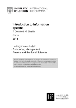 Introduction to information
systems
T. Cornford, M. Shaikh
IS1060

2013
Undergraduate study in
Economics, Management,
Finance and the Social Sciences
This is an extract from a subject guide for an undergraduate course offered as part of the
University of London International Programmes in Economics, Management, Finance and
the Social Sciences. Materials for these programmes are developed by academics at the
London School of Economics and Political Science (LSE).
For more information, see: www.londoninternational.ac.uk

 