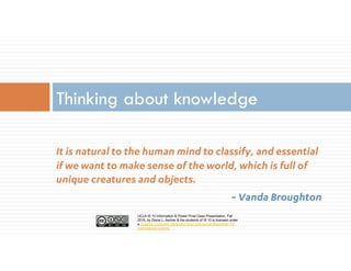 UCLA IS 10 Information & Power Final Class Presentation, Fall
2016, by Diana L. Ascher & the students of IS 10 is licensed under
a Creative Commons Attribution-NonCommercial-ShareAlike 4.0
International License.
It is natural to the human mind to classify, and essential
if we want to make sense of the world, which is full of
unique creatures and objects.
~ Vanda Broughton
Thinking about knowledge
 