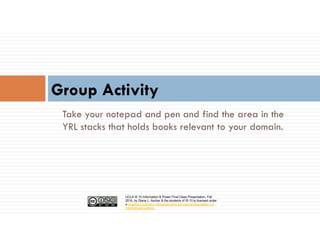 UCLA IS 10 Information & Power Final Class Presentation, Fall
2016, by Diana L. Ascher & the students of IS 10 is licensed under
a Creative Commons Attribution-NonCommercial-ShareAlike 4.0
International License.
Take your notepad and pen and find the area in the
YRL stacks that holds books relevant to your domain.
Group Activity
 