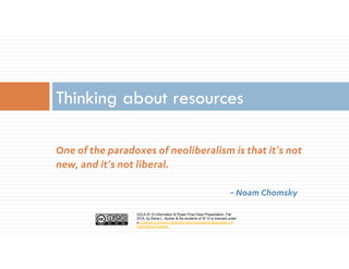 UCLA IS 10 Information & Power Final Class Presentation, Fall
2016, by Diana L. Ascher & the students of IS 10 is licensed under
a Creative Commons Attribution-NonCommercial-ShareAlike 4.0
International License.
One of the paradoxes of neoliberalism is that it’s not
new, and it’s not liberal.
~ Noam Chomsky
Thinking about resources
 