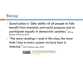 UCLA IS 10 Information & Power Final Class Presentation, Fall
2016, by Diana L. Ascher & the students of IS 10 is licensed under
a Creative Commons Attribution-NonCommercial-ShareAlike 4.0
International License.
Recap
¨ Social justice is “[t]he ability of all people to fully
benefit from economic and social progress and to
participate equally in democratic societies.” (Bourg,
Morales, & Knowles, 2014)
¨ “The more readings I read in this class, the more
faith I lose in every system we have here in
America.” (IS10 reflection essay, 2016)
 