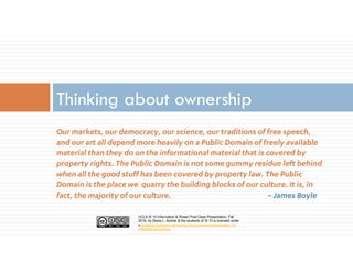 UCLA IS 10 Information & Power Final Class Presentation, Fall
2016, by Diana L. Ascher & the students of IS 10 is licensed under
a Creative Commons Attribution-NonCommercial-ShareAlike 4.0
International License.
Our markets, our democracy, our science, our traditions of free speech,
and our art all depend more heavily on a Public Domain of freely available
material than they do on the informational material that is covered by
property rights. The Public Domain is not some gummy residue left behind
when all the good stuff has been covered by property law. The Public
Domain is the place we quarry the building blocks of our culture. It is, in
fact, the majority of our culture. ~ James Boyle
Thinking about ownership
 