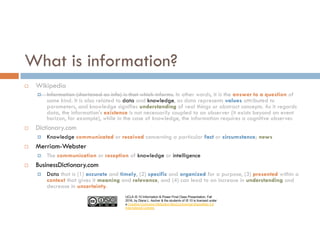UCLA IS 10 Information & Power Final Class Presentation, Fall
2016, by Diana L. Ascher & the students of IS 10 is licensed under
a Creative Commons Attribution-NonCommercial-ShareAlike 4.0
International License.
What is information?
¨ Wikipedia
¤ Information (shortened as info) is that which informs. In other words, it is the answer to a question of
some kind. It is also related to data and knowledge, as data represents values attributed to
parameters, and knowledge signifies understanding of real things or abstract concepts. As it regards
data, the information’s existence is not necessarily coupled to an observer (it exists beyond an event
horizon, for example), while in the case of knowledge, the information requires a cognitive observer.
¨ Dictionary.com
¤ Knowledge communicated or received concerning a particular fact or circumstance; news
¨ Merriam-Webster
¤ The communication or reception of knowledge or intelligence
¨ BusinessDictionary.com
¤ Data that is (1) accurate and timely, (2) specific and organized for a purpose, (3) presented within a
context that gives it meaning and relevance, and (4) can lead to an increase in understanding and
decrease in uncertainty.
 