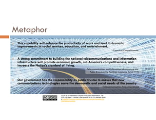 UCLA IS 10 Information & Power Final Class Presentation, Fall
2016, by Diana L. Ascher & the students of IS 10 is licensed under
a Creative Commons Attribution-NonCommercial-ShareAlike 4.0
International License.
Metaphor
¨ This capability will enhance the productivity of work and lead to dramatic
improvements in social services, education, and entertainment.
~Council on Competitiveness
¨ A strong commitment to building the national telecommunications and information
infrastructure will promote economic growth, aid America’s competitiveness, and
increase the Nation’s standard of living.
~Telecommunications and Information Infrastructure and
Public Broadcasting Facilities Assistance Act of 1993
¨ Our government has the responsibility as public trustee to ensure that new
communications technologies serve the democratic and social needs of the country.
~Telecommunications Policy Roundtable
 