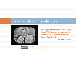 UCLA IS 10 Information & Power Final Class Presentation, Fall
2016, by Diana L. Ascher & the students of IS 10 is licensed under
a Creative Commons Attribution-NonCommercial-ShareAlike 4.0
International License.
Taking a test in French class in high
school. The teacher announced it.
When classes changed there was
silence in the hall.
~ Barbara Ascher
Thinking about the election
 