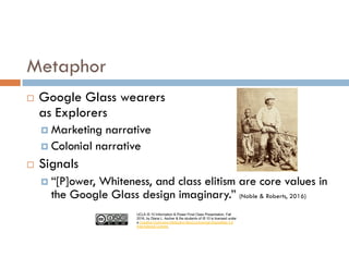 UCLA IS 10 Information & Power Final Class Presentation, Fall
2016, by Diana L. Ascher & the students of IS 10 is licensed under
a Creative Commons Attribution-NonCommercial-ShareAlike 4.0
International License.
¨ Google Glass wearers
as Explorers
¤ Marketing narrative
¤ Colonial narrative
¨ Signals
¤ “[P]ower, Whiteness, and class elitism are core values in
the Google Glass design imaginary.” (Noble & Roberts, 2016)
Metaphor
 
