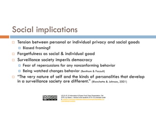 UCLA IS 10 Information & Power Final Class Presentation, Fall
2016, by Diana L. Ascher & the students of IS 10 is licensed under
a Creative Commons Attribution-NonCommercial-ShareAlike 4.0
International License.
¨ Tension between personal or individual privacy and social goods
¤ Biased framing?
¨ Forgetfulness as social & individual good
¨ Surveillance society imperils democracy
¤ Fear of repercussions for any nonconforming behavior
¤ Being watched changes behavior (Bentham & Focault)
¨ “The very nature of self and the kinds of personalities that develop
in a surveillance society are different.” (Blanchette & Johnson, 2001)
Social implications
 
