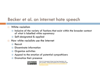 UCLA IS 10 Information & Power Final Class Presentation, Fall
2016, by Diana L. Ascher & the students of IS 10 is licensed under
a Creative Commons Attribution-NonCommercial-ShareAlike 4.0
International License.
¨ White racialism
¤ Inclusive of the variety of factions that exist within the broader context
of what is labelled white supremacy
¤ Self-designated & applied
¨ How white racialists use the internet
¤ Recruit
¤ Disseminate information
¤ Organize activities
¤ Appeal to the emotion of potential sympathizers
¤ Dramatize their presence
Becker et al. on internet hate speech
 