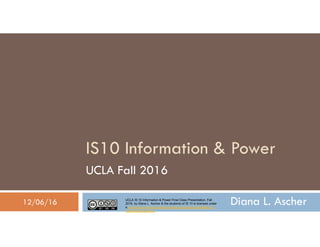 UCLA IS 10 Information & Power Final Class Presentation, Fall
2016, by Diana L. Ascher & the students of IS 10 is licensed under
a Creative Commons Attribution-NonCommercial-ShareAlike 4.0
International License.
Diana L. Ascher
IS10 Information & Power
UCLA Fall 2016
12/06/16
 