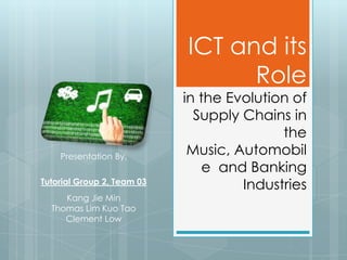 ICT and its
                                  Role
                            in the Evolution of
                              Supply Chains in
                                           the
    Presentation By,
                             Music, Automobil
                                e and Banking
Tutorial Group 2, Team 03
                                     Industries
     Kang Jie Min
  Thomas Lim Kuo Tao
     Clement Low
 