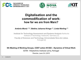 1 05.06.2015
Digitalisation and the
commodification of work:
how far we are from Marx?
António Moniz [1,2]; Bettina Johanna Krings [1]; Linda Nierling [1]
Institute for Technology Assessment and Systems Analysis Karlsruhe
Institute of Technology, Karlsruhe, Germany [1]
Faculty of Sciences and Technology, Universidade Nova de Lisboa,
Portugal [2]
5th Meeting of Working Groups, COST action IS1202 – Dynamics of Virtual Work
ESTM ‐ Polytechnic Institute Leiria, Portugal
Peniche, June 3-5, 2015
 