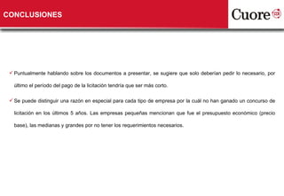 CONCLUSIONES Puntualmente hablando sobre los documentos a presentar, se sugiere que solo deberían pedir lo necesario, por último el período del pago de la licitación tendría que ser más corto. Se puede distinguir una razón en especial para cada tipo de empresa por la cuál no han ganado un concurso de licitación en los últimos 5 años. Las empresas pequeñas mencionan que fue el presupuesto económico (precio base), las medianas y grandes por no tener los requerimientos necesarios.  