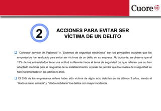 2                ACCIONES PARA EVITAR SER
                                    VÍCTIMA DE UN DELITO


 “Contratar servicio de Vigilancia” y “Sistemas de seguridad electrónica” son las principales acciones que los
  empresarios han realizado para evitar ser víctimas de un delito en su empresa. No obstante, se observa que el
  13% de los entrevistados tiene una actitud indiferente hacia el tema de seguridad; ya que refieren que no han
  adoptado medidas para el resguardo de su establecimiento, a pesar de percibir que los niveles de inseguridad se
  han incrementado en los últimos 5 años.

 El 35% de los empresarios refiere haber sido víctima de algún acto delictivo en los últimos 5 años, siendo el
  “Robo a mano armada” y “ Robo mobiliario” los delitos con mayor incidencia.
 