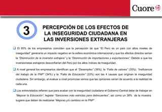 3               PERCEPCIÓN DE LOS EFECTOS DE
                         LA INSEGURIDAD CIUDADANA EN
                        LAS INVERSIONES EXTRANJERAS
 El 85% de los empresarios coinciden que la percepción de que “El Perú es un país con altos niveles de
  inseguridad” generaría un impacto negativo en la esfera económica internacional y que los efectos directos serían
  la “Disminución de la inversión extrajera” y la “Disminución de importaciones y exportaciones”. Debido a que los
  inversionistas extrajeros desconfiarían del Perú por los altos índices de Inseguridad.

 A nivel general los empresarios identifican que el “Desempleo” (36%), la “Falta de valores” (35%), “Ineficiencia
  del trabajo de la PNP” (34%) y la “Falta de Educación” (33%) son las 4 causas que originan la inseguridad
  ciudadana. Sin embargo, al evaluar a nivel provincias vemos que las opiniones varían de acuerdo a la realidad de
  cada una.

 Los entrevistados refieren que para acabar con la inseguridad ciudadana el Gobierno Central debe de trabajar en
  “Mejorar la Educación”, legislar “Sanciones más estrictas para delincuentes”, así como un 38% de la muestra
  sugiere que deben de realizarse “Mejoras y/o cambios en la PNP” .
 