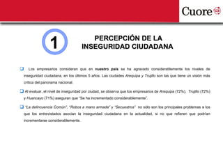 1                      PERCEPCIÓN DE LA
                                     INSEGURIDAD CIUDADANA


    Los empresarios consideran que en nuestro país se ha agravado considerablemente los niveles de
  inseguridad ciudadana, en los últimos 5 años. Las ciudades Arequipa y Trujillo son las que tiene un visión más
  crítica del panorama nacional.

 Al evaluar, el nivel de inseguridad por ciudad, se observa que los empresarios de Arequipa (72%), Trujillo (72%)
  y Huancayo (71%) aseguran que “Se ha incrementado considerablemente”.

 “La delincuencia Común”, “Robos a mano armada” y “Secuestros” no sólo son los principales problemas a los
  que los entrevistados asocian la inseguridad ciudadana en la actualidad, si no que refieren que podrían
  incrementarse considerablemente.
 