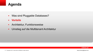 Copyright © 2013, Oracle and/or its affiliates. All rights reserved.17 ileana.somesan@oracle.com
Agenda
 Was sind Pluggable Databases?
 Vorteile
 Architektur, Funktionsweise
 Umstieg auf die Multitenant Architektur
 