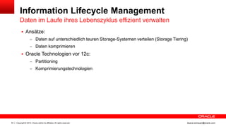 Copyright © 2013, Oracle and/or its affiliates. All rights reserved.53 ileana.somesan@oracle.com
Information Lifecycle Management
Daten im Laufe ihres Lebenszyklus effizient verwalten
 Ansätze:
– Daten auf unterschiedlich teuren Storage-Systemen verteilen (Storage Tiering)
– Daten komprimieren
 Oracle Technologien vor 12c:
– Partitioning
– Komprimierungstechnologien
 
