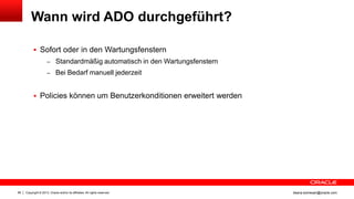 Copyright © 2013, Oracle and/or its affiliates. All rights reserved.66 ileana.somesan@oracle.com
Wann wird ADO durchgeführt?
 Sofort oder in den Wartungsfenstern
– Standardmäßig automatisch in den Wartungsfenstern
– Bei Bedarf manuell jederzeit
 Policies können um Benutzerkonditionen erweitert werden
 