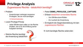 Copyright © 2013, Oracle and/or its affiliates. All rights reserved.73 ileana.somesan@oracle.com
Privilege Analysis
Zugewiesene Rechte - tatsächlich benötigt?
 Paket DBMS_PRIVILEGE_CAPTURE
 Erfasst tatsächlich verwendete Rechte
– Von DB-Benutzern/Rollen
– Zur Laufzeit der Anwendung
 Ermöglicht die Gegenüberstellung mit den
zugewiesenen Rechten
 nicht benötigte Rechte widerrufen
 Problem
– Anwendungen verlangen exzessive
Privilegien, die sie nicht benötigen
 Sicherheitsrisiko
 Least Privilege-Prinzip
– Jeder DB-Benutzer sollte nur die Rechte
erhalten, die er für die Erfüllung seiner
Aufgaben benötigt
 Welche Rechte benötigt
die Anwendung tatsächlich
 