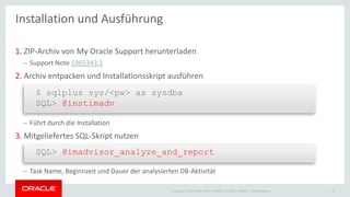 Copyright © 2015 Oracle and/or its affiliates. All rights reserved. |
1. ZIP-Archiv von My Oracle Support herunterladen
– Support Note 1965343.1
2. Archiv entpacken und Installationsskript ausführen
– Führt durch die Installation
3. Mitgeliefertes SQL-Skript nutzen
– Task Name, Beginnzeit und Dauer der analysierten DB-Aktivität
Ileana Someşan 14
Installation und Ausführung
$ sqlplus sys/<pw> as sysdba
SQL> @instimadv
SQL> @imadvisor_analyze_and_report
 