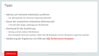 Copyright © 2015 Oracle and/or its affiliates. All rights reserved. |
• Advisor auf relevante Arbeitslast ausführen
– Z.B. Monatsende mit intensiver Reporting-Aktivität
• Dauer der analysierten Arbeitslast (Zeitintervall)
– 1 Stunde oder länger, abhängig von DB-Aktivität
• Overhead für die Ausführung
– Gering, wie bei anderen DB-Advisors
– Kann komplett eliminiert werden, indem die DB-Statistiken auf ein Testsystem exportiert werden
• Validierung der Ergebnisse mit Hilfe des SQL Performance Analyzers
Ileana Someşan 15
Tipps
 