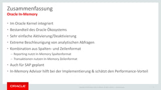 Copyright © 2015 Oracle and/or its affiliates. All rights reserved. |
• Im Oracle Kernel integriert
• Bestandteil des Oracle Ökosystems
• Sehr einfache Aktivierung/Deaktivierung
• Extreme Beschleunigung von analytischen Abfragen
• Kombination aus Spalten- und Zeilenformat
– Reporting nutzt In-Memory Spaltenformat
– Transaktionen nutzen In-Memory Zeilenformat
• Auch für SAP geplant
• In-Memory Advisor hilft bei der Implementierung & schätzt den Performance-Vorteil
Oracle In-Memory
Ileana Someşan 17
Zusammenfassung
 