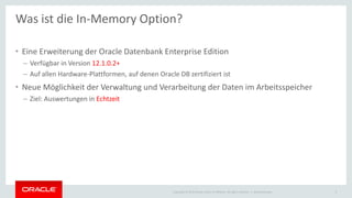 Copyright © 2015 Oracle and/or its affiliates. All rights reserved. |
• Eine Erweiterung der Oracle Datenbank Enterprise Edition
– Verfügbar in Version 12.1.0.2+
– Auf allen Hardware-Plattformen, auf denen Oracle DB zertifiziert ist
• Neue Möglichkeit der Verwaltung und Verarbeitung der Daten im Arbeitsspeicher
– Ziel: Auswertungen in Echtzeit
Ileana Someşan 3
Was ist die In-Memory Option?
 