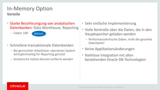 Copyright © 2015 Oracle and/or its affiliates. All rights reserved. |
• Starke Beschleunigung von analytischen
Datenbanken: Data Warehouse, Reporting
– Faktor 100
• Schnellere transaktionale Datenbanken
– Bei gemischter Arbeitslast: operatives System
wird gleichzeitig für Reporting genutzt
– Analytische Indizes können entfernt werden
• Sehr einfache Implementierung
• Volle Kontrolle über die Daten, die in den
Hauptspeicher geladen werden
– Performancekritische Daten, nicht die gesamte
Datenbank!
• Keine Applikationsänderungen
• Nahtlose Integration mit allen
bestehenden Oracle DB-Technologien
Ileana Someşan 4
In-Memory Option
Vorteile
Advisor
 