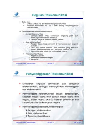 Regulasi Telekomunikasi

     ●   Diatur oleh:
               Undang-undang No. 39 / 1999.tentang Telekomunikasi
               Peraturan Pemerintah No. 52 / 2000 tentang Penyelenggaraan
                Telekomunikasi.

     ● Penyelenggaraan telekomunikasi meliputi:
              Jaringan telekomunikasi
                    ● Jaringan  tetap: lokal, sambungan langsung          jarak    jauh,
                      sambungan internasioanl & tertutup.
                    ● Jaringan bergerak: terestrial, selular & satelit.


              Jasa telekomunikasi
                    ● Teleponi dasar: tetap (domesitk & internasional) dan bergerak

                      (selular)
                    ● Jasa   nilai tambah telepon: Jasa tambahan yang disalurkan
                      melalui jasa teleponi dasar Mis : voice mail, premium call
                    ● Jasa multimedia: Interactive multimedia & Internet


              Telekomunikasi khusus
                    ● Keperluan sendiri

                    ● Pertahanan keamanan negara

                    ● Penyiaran


                                                                                           19
Hand-out: Sistem Telekomunikasi             IS1323 - 01                           Hal. 18 / 21




                Penyelenggaraan Telekomunikasi


          Merupakan kegiatan penyediaan dan pelayanan
          telekomunikasi, sehingga memungkinkan terselenggara-
          nya telekomunikasi
          Penyelenggara telekomunikasi adalah perseorangan,
          koperasi, badan usaha milik daerah, badan usaha milik
          negara, badan usaha swasta, instansi pemerintah dan
          instansi pertahanan keamanan negara.
          Penyelenggaraan telekomunikasi meliputi:
               ➔ Jaringan telekomunikasi
               ➔ Jasa telekomunikasi
               ➔ Telekomunikasi khusus

                                                                                           20
Hand-out: Sistem Telekomunikasi             IS1323 - 01                           Hal. 19 / 21
 