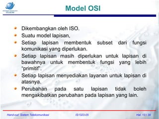 Model OSI
Hand-out: Sistem Telekomunikasi IS1323-05 Hal. 13 / 30
Dikembangkan oleh ISO.
Suatu model lapisan,
Setiap lapisan membentuk subset dari fungsi
komunikasi yang diperlukan.
Setiap lapisan masih diperlukan untuk lapisan di
bawahnya untuk membentuk fungsi yang lebih
“primitif”.
Setiap lapisan menyediakan layanan untuk lapisan di
atasnya.
Perubahan pada satu lapisan tidak boleh
mengakibatkan perubahan pada lapisan yang lain.
 