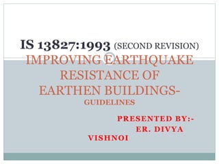 PRESENTED BY:-
ER. DIVYA
VISHNOI
IS 13827:1993 (SECOND REVISION)
IMPROVING EARTHQUAKE
RESISTANCE OF
EARTHEN BUILDINGS-
GUIDELINES
 