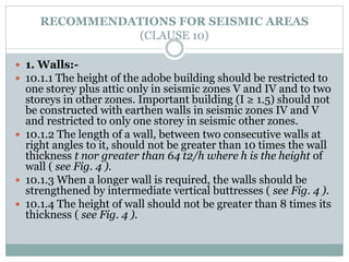 RECOMMENDATIONS FOR SEISMIC AREAS
(CLAUSE 10)
 1. Walls:-
 10.1.1 The height of the adobe building should be restricted to
one storey plus attic only in seismic zones V and IV and to two
storeys in other zones. Important building (I ≥ 1.5) should not
be constructed with earthen walls in seismic zones IV and V
and restricted to only one storey in seismic other zones.
 10.1.2 The length of a wall, between two consecutive walls at
right angles to it, should not be greater than 10 times the wall
thickness t nor greater than 64 t2/h where h is the height of
wall ( see Fig. 4 ).
 10.1.3 When a longer wall is required, the walls should be
strengthened by intermediate vertical buttresses ( see Fig. 4 ).
 10.1.4 The height of wall should not be greater than 8 times its
thickness ( see Fig. 4 ).
 