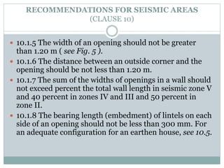RECOMMENDATIONS FOR SEISMIC AREAS
(CLAUSE 10)
 10.1.5 The width of an opening should not be greater
than 1.20 m ( see Fig. 5 ).
 10.1.6 The distance between an outside corner and the
opening should be not less than 1.20 m.
 10.1.7 The sum of the widths of openings in a wall should
not exceed percent the total wall length in seismic zone V
and 40 percent in zones IV and III and 50 percent in
zone II.
 10.1.8 The bearing length (embedment) of lintels on each
side of an opening should not be less than 300 mm. For
an adequate configuration for an earthen house, see 10.5.
 