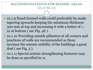 RECOMMENDATIONS FOR SEISMIC AREAS
(CLAUSE 10)
 10.1.9 Hand-formed walls could preferably be made
tapering upwards keeping the minimum thickness
300 mm at top and increasing it with a batter of 1 :
12 at bottom ( see Fig. 4b ).
 10.1.10 Providing outside pillasters at all corners and
junctions of walls are recommended as these
increase the seismic stability of the buildings a great
deal ( see Fig. 5 ).
 10.1.11 Special seismic strengthening featurers may
be done as specified in 11.
 