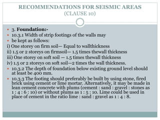 RECOMMENDATIONS FOR SEISMIC AREAS
(CLAUSE 10)
 3. Foundation:-
 10.3.1 Width of strip footings of the walls may
 be kept as follows:
i) One storey on firm soil— Equal to wallthickness
ii) 1.5 or 2 storeys on firmsoil— 1.5 times thewall thickness
iii) One storey on soft soil — 1.5 times thewall thickness
iv) 1.5 or 2 storeys on soft soil—2 times the wall thickness.
 10.3.2 The depth of foundation below existing ground level should
at least be 400 mm.
 10.3.3 The footing should preferably be built by using stone, fired
brick using cement or lime mortar. Alternatively, it may be made in
lean cement concrete with plums (cement : sand : gravel : stones as
1 : 4 : 6 : 10) or without plums as 1 : 5 : 10. Lime could be used in
place of cement in the ratio lime : sand : gravel as 1 : 4 : 8.
 