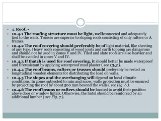  4. Roof: -
 10.4.1 The roofing structure must be light, wellconnected and adequately
tied to the walls. Trusses are superior to sloping roofs consisting of only rafters or A
frames.
 10.4.2 The roof covering should preferably be of light material, like sheeting
of any type. Heavy roofs consisting of wood joists and earth topping are dangerous
and should not be used in Zones V and IV. Tiled and slate roofs are also heavier and
shall be avoided in zones V and IV.
 10.4.3 If thatch is used for roof covering, it should better be made waterproof
and fireresistant by applying waterproof mud plaster ( see 13.3 ).
 10.4.4 The roof beams, rafters or trusses should preferably be rested on
longitudinal wooden elements for distributing the load on walls.
 10.4.5 The slopes and the overhanging will depend on local climatic
conditions. In zones subjected to rain and snow, walls protection must be ensured
by projecting the roof by about 500 mm beyond the walls ( see Fig. 6 ).
 10.4.6 The roof beams or rafters should be located to avoid their position
above door or window lintels. Otherwise, the lintel should be reinforced by an
additional lumber ( see Fig. 7 ).
 