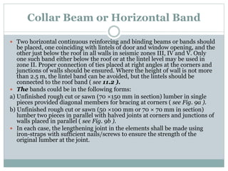 Collar Beam or Horizontal Band
 Two horizontal continuous reinforcing and binding beams or bands should
be placed, one coinciding with lintels of door and window opening, and the
other just below the roof in all walls in seismic zones III, IV and V. Only
one such band either below the roof or at the lintel level may be used in
zone II. Proper connection of ties placed at right angles at the corners and
junctions of walls should be ensured. Where the height of wall is not more
than 2.5 m, the lintel band can be avoided, but the lintels should be
connected to the roof band ( see 11.2 ).
 The bands could be in the following forms:
a) Unfinished rough cut or sawn (70 ×150 mm in section) lumber in single
pieces provided diagonal members for bracing at corners ( see Fig. 9a ).
b) Unfinished rough cut or sawn (50 ×100 mm or 70 × 70 mm in section)
lumber two pieces in parallel with halved joints at corners and junctions of
walls placed in parallel ( see Fig. 9b ).
 In each case, the lengthening joint in the elements shall be made using
iron-straps with sufficient nails/screws to ensure the strength of the
original lumber at the joint.
 