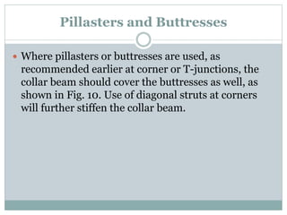 Pillasters and Buttresses
 Where pillasters or buttresses are used, as
recommended earlier at corner or T-junctions, the
collar beam should cover the buttresses as well, as
shown in Fig. 10. Use of diagonal struts at corners
will further stiffen the collar beam.
 