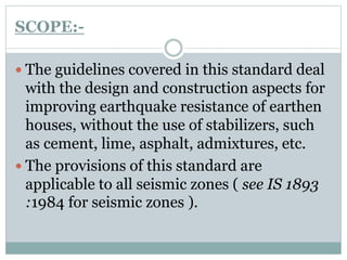 SCOPE:-
 The guidelines covered in this standard deal
with the design and construction aspects for
improving earthquake resistance of earthen
houses, without the use of stabilizers, such
as cement, lime, asphalt, admixtures, etc.
 The provisions of this standard are
applicable to all seismic zones ( see IS 1893
:1984 for seismic zones ).
 
