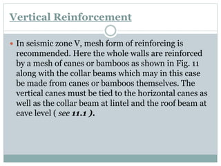 Vertical Reinforcement
 In seismic zone V, mesh form of reinforcing is
recommended. Here the whole walls are reinforced
by a mesh of canes or bamboos as shown in Fig. 11
along with the collar beams which may in this case
be made from canes or bamboos themselves. The
vertical canes must be tied to the horizontal canes as
well as the collar beam at lintel and the roof beam at
eave level ( see 11.1 ).
 